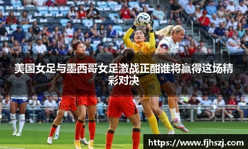 美国女足与墨西哥女足激战正酣谁将赢得这场精彩对决